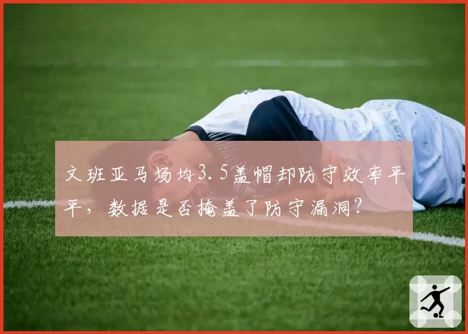 文班亚马场均3.5盖帽却防守效率平平，数据是否掩盖了防守漏洞？