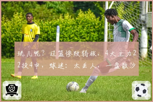 玩儿呢?辽篮惨败弱旅,4大主力22投4中,球迷:太丢人,一盘散沙