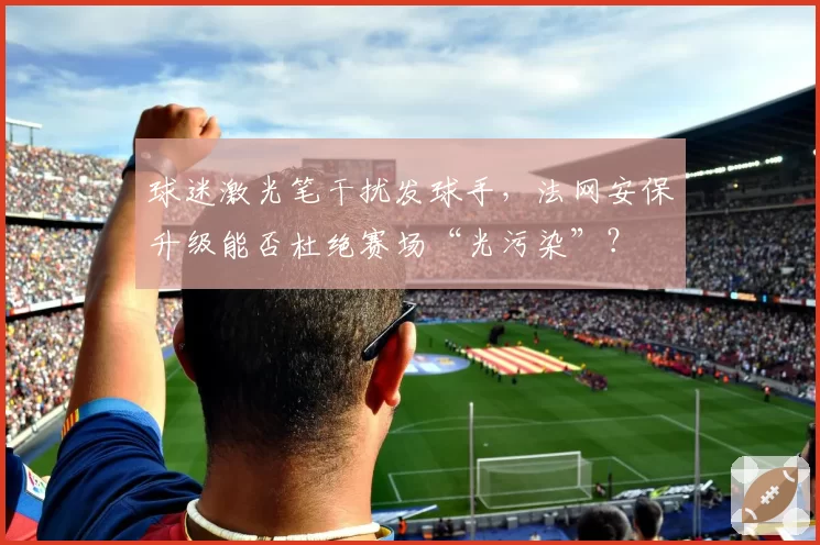 球迷激光笔干扰发球手,法网安保升级能否杜绝赛场“光污染”?