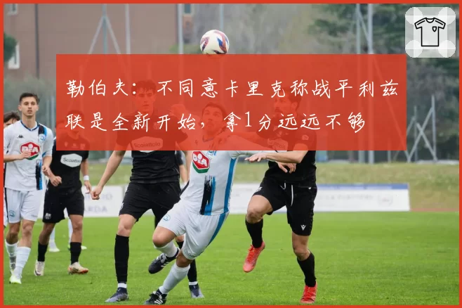 勒伯夫：不同意卡里克称战平利兹联是全新开始，拿1分远远不够
