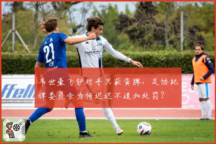 韦世豪飞铲对手只获黄牌，足协纪律委员会为何迟迟不追加处罚？