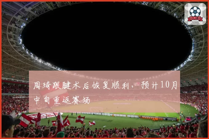 周琦跟腱术后恢复顺利，预计10月中旬重返赛场
