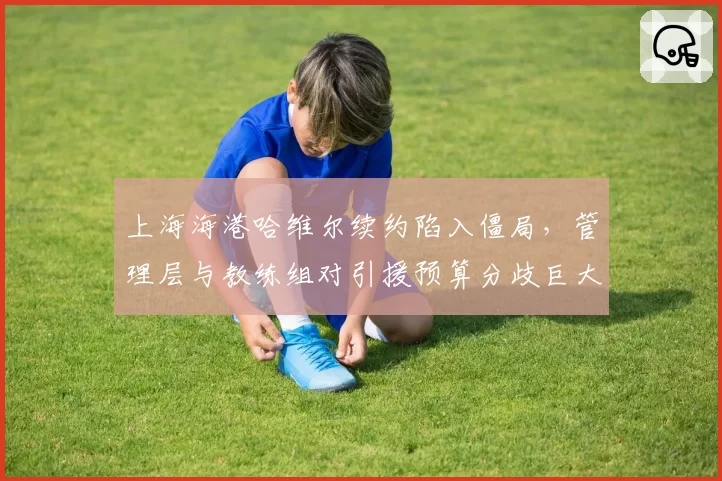 上海海港哈维尔续约陷入僵局,管理层与教练组对引援预算分歧巨大