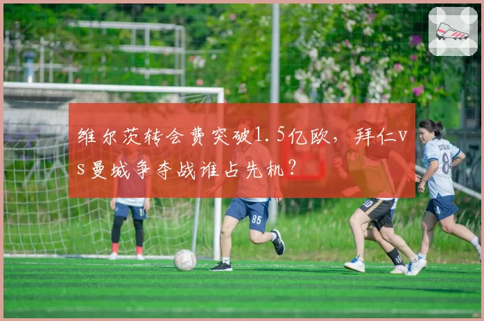 维尔茨转会费突破1.5亿欧，拜仁vs曼城争夺战谁占先机？