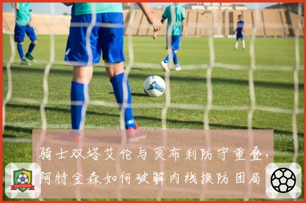 骑士双塔艾伦与莫布利防守重叠，阿特金森如何破解内线换防困局