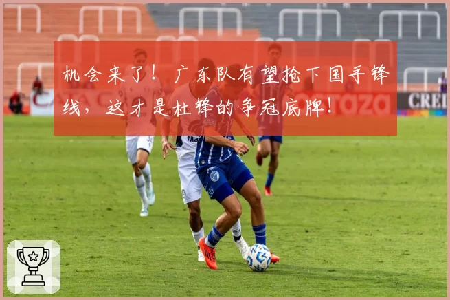 机会来了！广东队有望抢下国手锋线，这才是杜锋的争冠底牌！