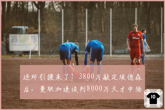 连环引援来了!3800万敲定埃德森后,曼联加速谈判8000万天才中场