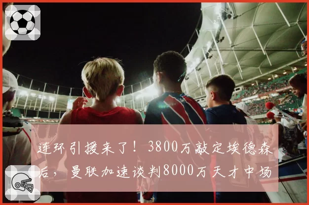 连环引援来了！3800万敲定埃德森后，曼联加速谈判8000万天才中场