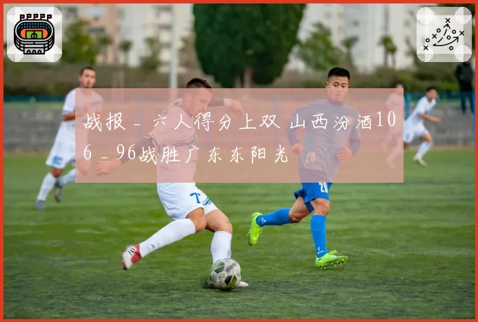 战报 _ 六人得分上双 山西汾酒106 _ 96战胜广东东阳光